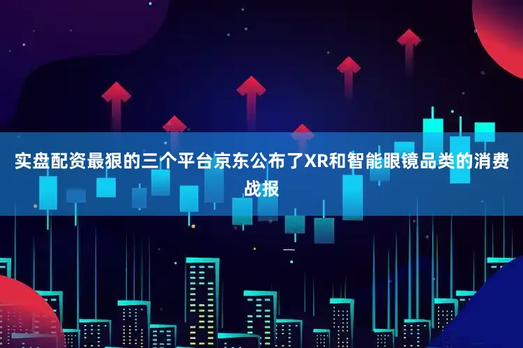 实盘配资最狠的三个平台京东公布了XR和智能眼镜品类的消费战报