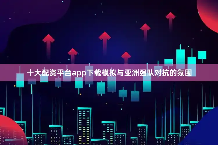 十大配资平台app下载模拟与亚洲强队对抗的氛围