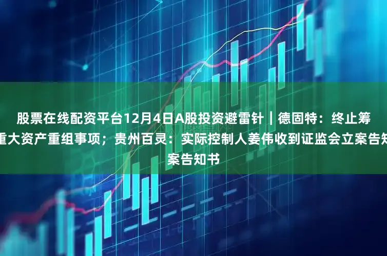 股票在线配资平台12月4日A股投资避雷针︱德固特：终止筹划重大资产重组事项；贵州百灵：实际控制人姜伟收到证监会立案告知书